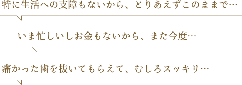 特に生活への支障もないから、とりあえずこのままで… いま忙しいしお金もないから、また今度… 痛かった歯を抜いてもらえて、むしろスッキリ…